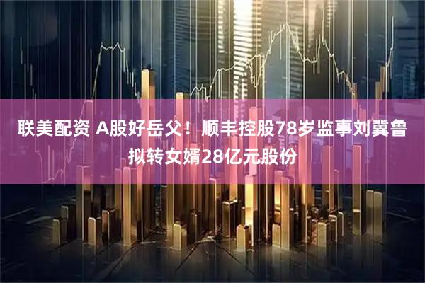 联美配资 A股好岳父！顺丰控股78岁监事刘冀鲁拟转女婿28亿元股份