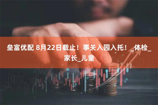 垒富优配 8月22日截止！事关入园入托！_体检_家长_儿童