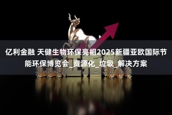 亿利金融 天健生物环保亮相2025新疆亚欧国际节能环保博览会_资源化_垃圾_解决方案