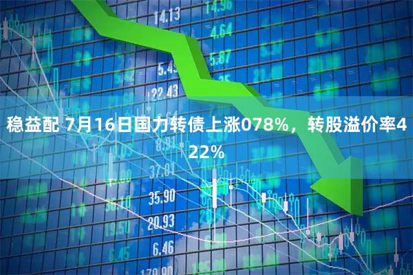 稳益配 7月16日国力转债上涨078%，转股溢价率422%