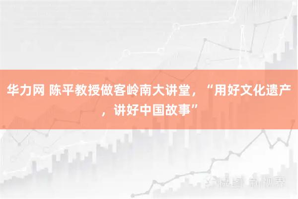 华力网 陈平教授做客岭南大讲堂，“用好文化遗产，讲好中国故事”
