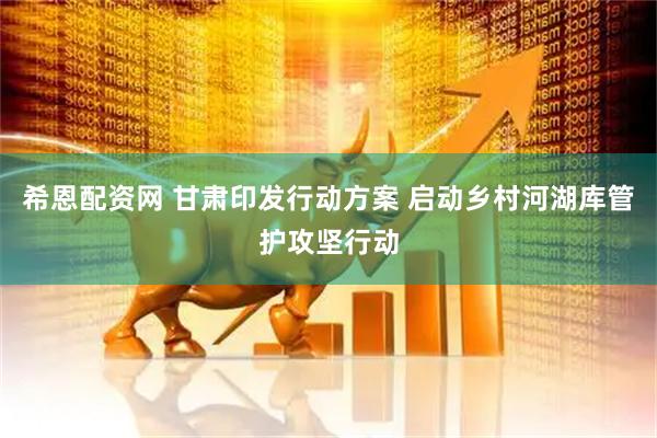 希恩配资网 甘肃印发行动方案 启动乡村河湖库管护攻坚行动