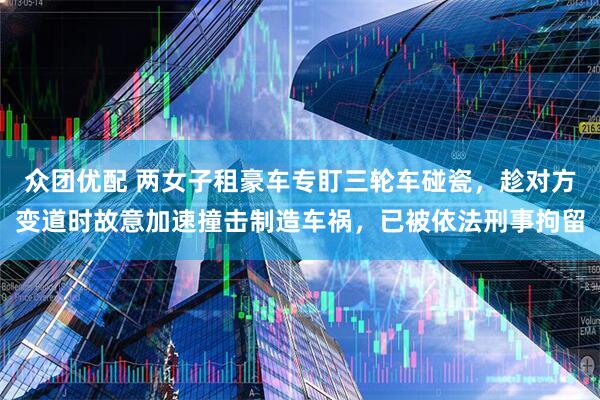 众团优配 两女子租豪车专盯三轮车碰瓷,趁对方变道时故意加速撞击制造车祸,已被依法刑事拘留