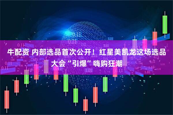 牛配资 内部选品首次公开！红星美凯龙这场选品大会“引爆”嗨购狂潮