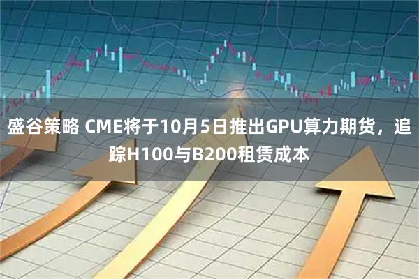 盛谷策略 CME将于10月5日推出GPU算力期货，追踪H100与B200租赁成本