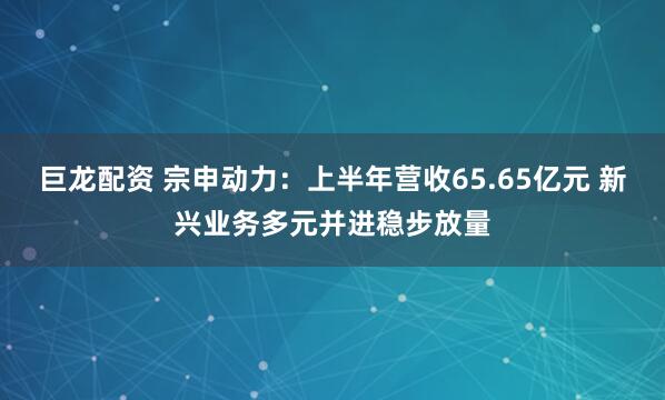 巨龙配资 宗申动力：上半年营收65.65亿元 新兴业务多元并进稳步放量